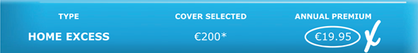 TYPE	COVER SELECTED	ANNUAL PREMIUM HOME EXCESS	€200*	€19.95  €14.17  if you buy with motor excess insurance 